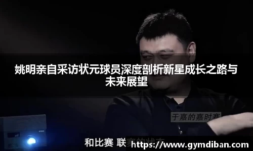 姚明亲自采访状元球员深度剖析新星成长之路与未来展望
